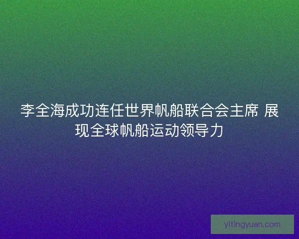李全海成功连任世界帆船联合会主席 展现全球帆船运动领导力